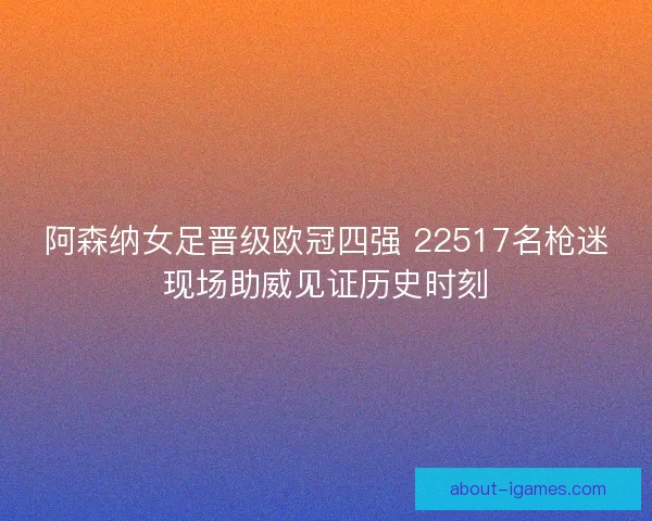 阿森纳女足晋级欧冠四强 22517名枪迷现场助威见证历史时刻 阿森纳女足晋级欧冠四强 22517名枪迷现场助威见证历史时刻