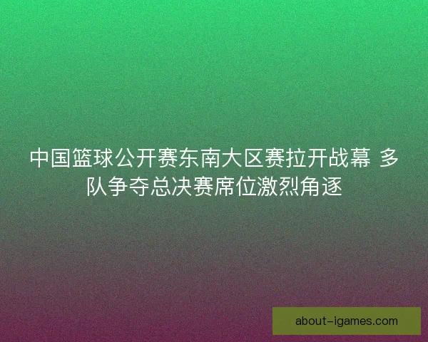 中国篮球公开赛东南大区赛拉开战幕 多队争夺总决赛席位激烈角逐