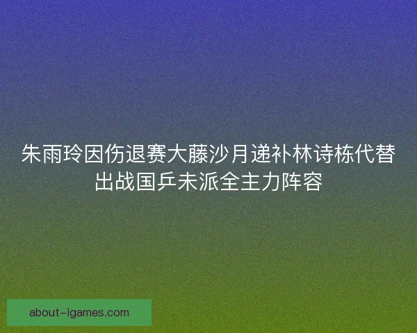 朱雨玲因伤退赛大藤沙月递补林诗栋代替出战国乒未派全主力阵容 朱雨玲因伤退赛大藤沙月递补林诗栋代替出战国乒未派全主力阵容
