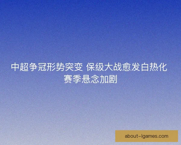 中超争冠形势突变 保级大战愈发白热化 赛季悬念加剧