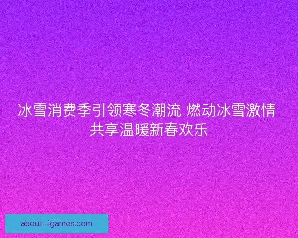 冰雪消费季引领寒冬潮流 燃动冰雪激情 共享温暖新春欢乐