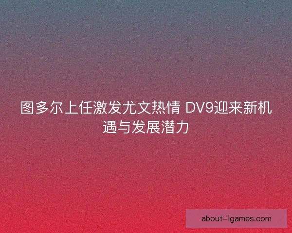 图多尔上任激发尤文热情 DV9迎来新机遇与发展潜力