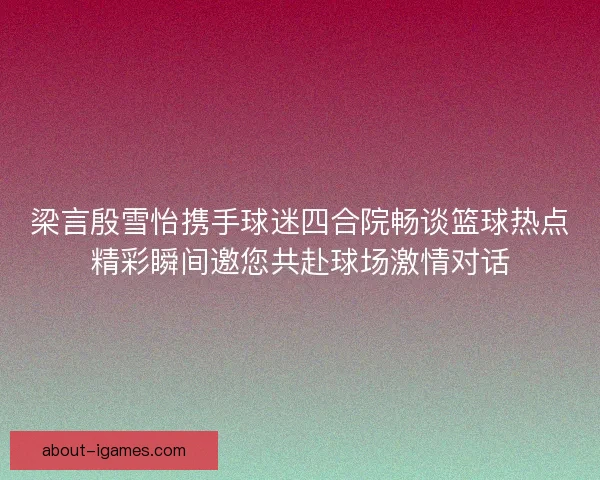 梁言殷雪怡携手球迷四合院畅谈篮球热点精彩瞬间邀您共赴球场激情对话