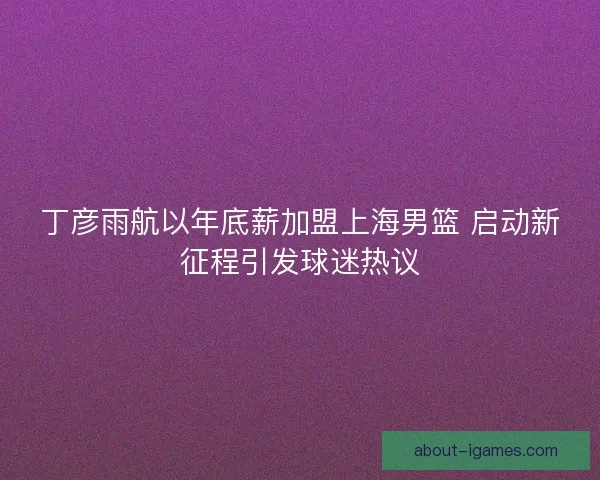 丁彦雨航以年底薪加盟上海男篮 启动新征程引发球迷热议 丁彦雨航以年底薪加盟上海男篮 启动新征程引发球迷热议