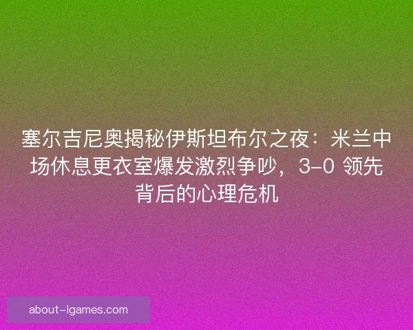 塞尔吉尼奥揭秘伊斯坦布尔之夜：米兰中场休息更衣室爆发激烈争吵，3-0 领先背后的心理危机