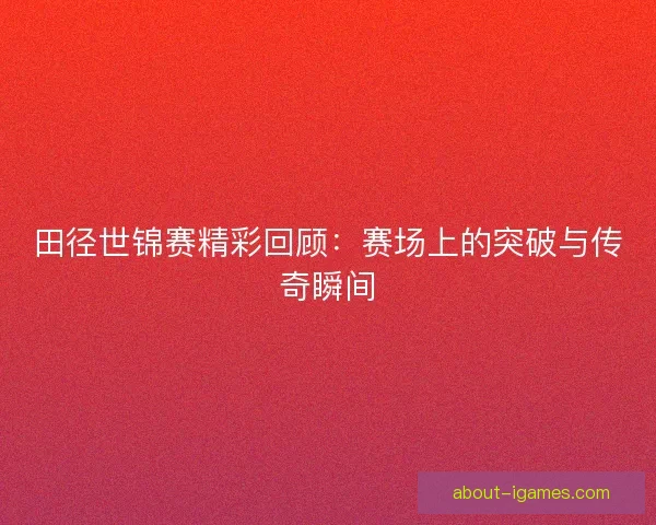 田径世锦赛精彩回顾:赛场上的突破与传奇瞬间 田径世锦赛精彩回顾:赛场上的突破与传奇瞬间