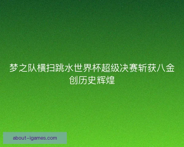 梦之队横扫跳水世界杯超级决赛斩获八金创历史辉煌