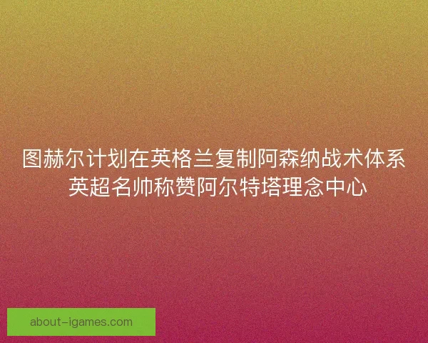 图赫尔计划在英格兰复制阿森纳战术体系 英超名帅称赞阿尔特塔理念中心