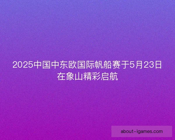 2025中国中东欧国际帆船赛于5月23日在象山精彩启航 2025中国中东欧国际帆船赛于5月23日在象山精彩启航