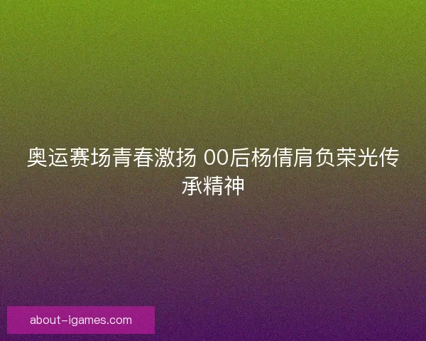 奥运赛场青春激扬 00后杨倩肩负荣光传承精神