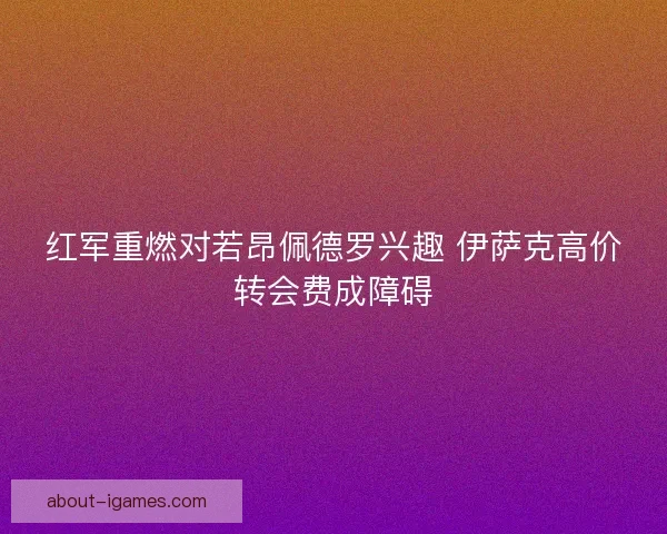 红军重燃对若昂佩德罗兴趣 伊萨克高价转会费成障碍 红军重燃对若昂佩德罗兴趣 伊萨克高价转会费成障碍